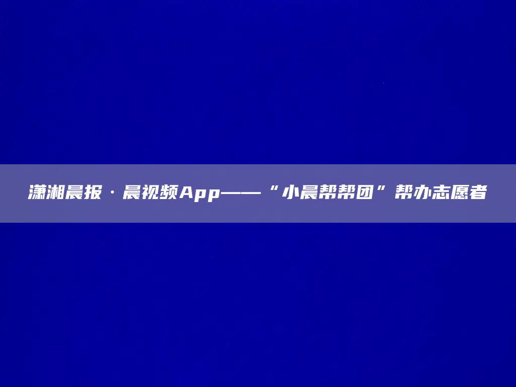 潇湘晨报·晨视频App——“小晨帮帮团”帮办志愿者