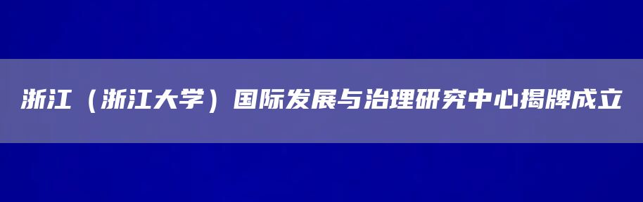 浙江（浙江大学）国际发展与治理研究中心揭牌成立