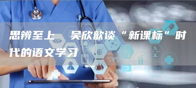 思辨至上  吴欣歆谈“新课标”时代的语文学习