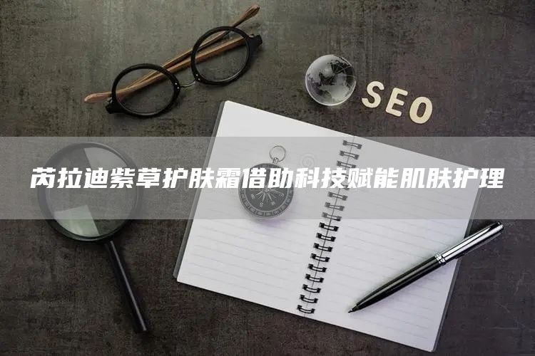 芮拉迪紫草护肤霜借助科技赋能肌肤护理