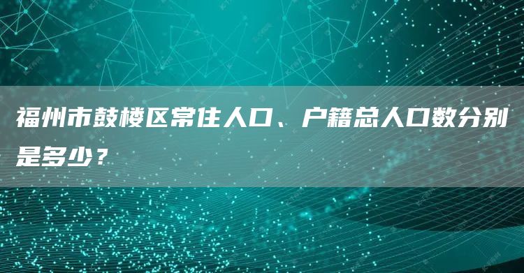 福州市鼓楼区常住人口、户籍总人口数分别是多少？