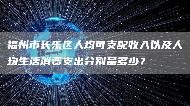 福州市长乐区人均可支配收入以及人均生活消费支出分别是多少？