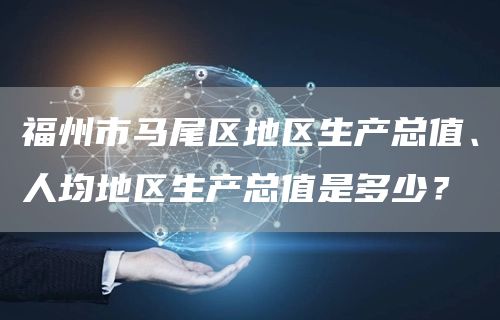 福州市马尾区地区生产总值、人均地区生产总值是多少？