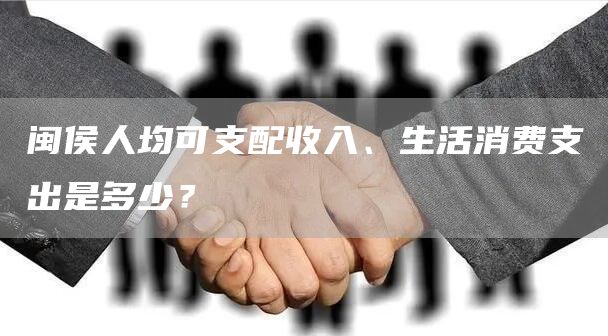 闽侯人均可支配收入、生活消费支出是多少？