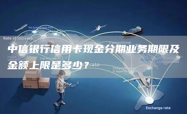 中信银行信用卡现金分期业务期限及金额上限是多少？