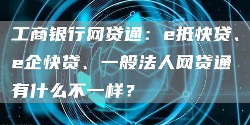 工商银行网贷通：e抵快贷、e企快贷、一般法人网贷通有什么不一样？