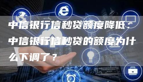 中信银行信秒贷额度降低：中信银行信秒贷的额度为什么下调了？