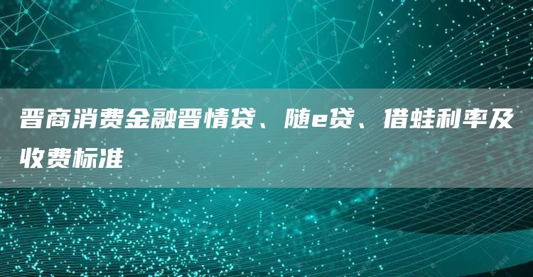 晋商消费金融晋情贷、随e贷、借蛙利率及收费标准