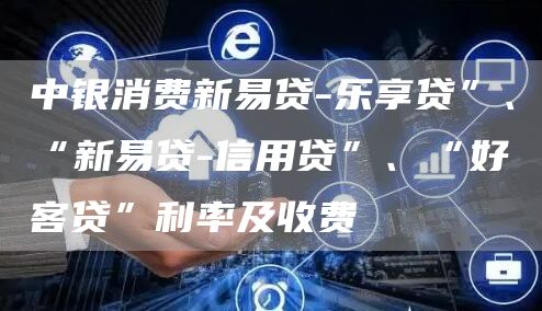 中银消费新易贷-乐享贷”、“新易贷-信用贷”、“好客贷”利率及收费