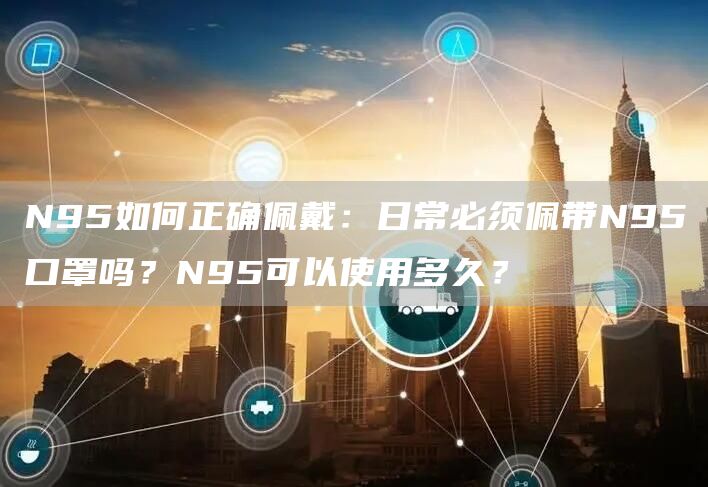 N95如何正确佩戴：日常必须佩带N95口罩吗？N95可以使用多久？