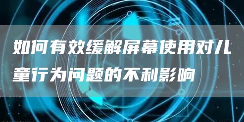 如何有效缓解屏幕使用对儿童行为问题的不利影响