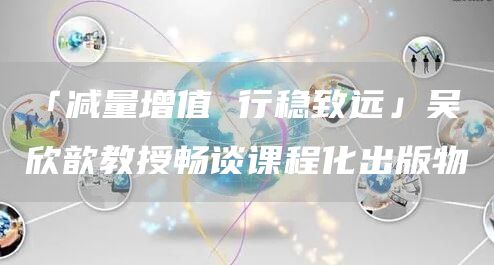 「减量增值 行稳致远」吴欣歆教授畅谈课程化出版物