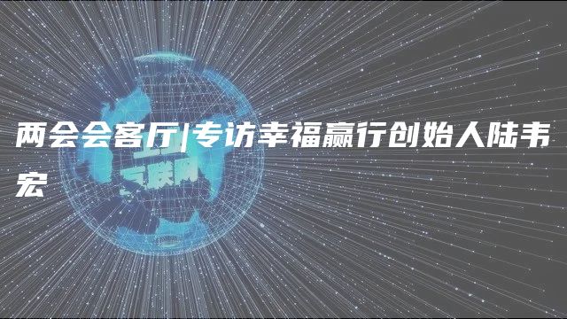 两会会客厅|专访幸福赢行创始人陆韦宏