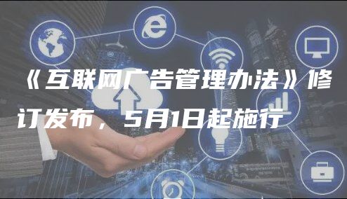 《互联网广告管理办法》修订发布，5月1日起施行