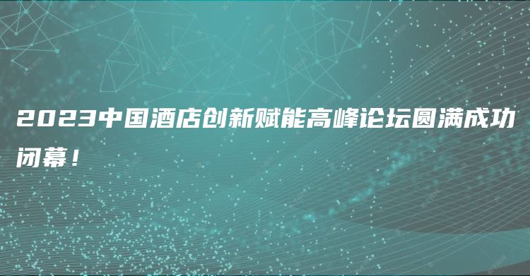 2023中国酒店创新赋能高峰论坛圆满成功闭幕！