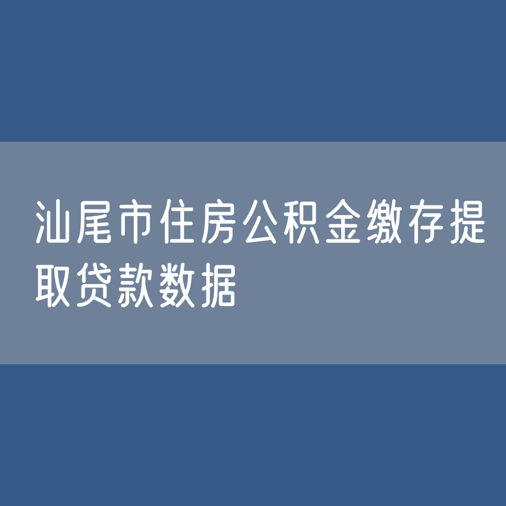 汕尾市住房公积金缴存提取贷款数据