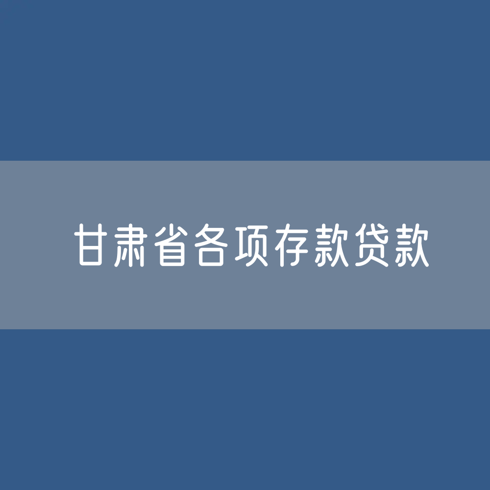 甘肃省各项存款、贷款余额有多少？