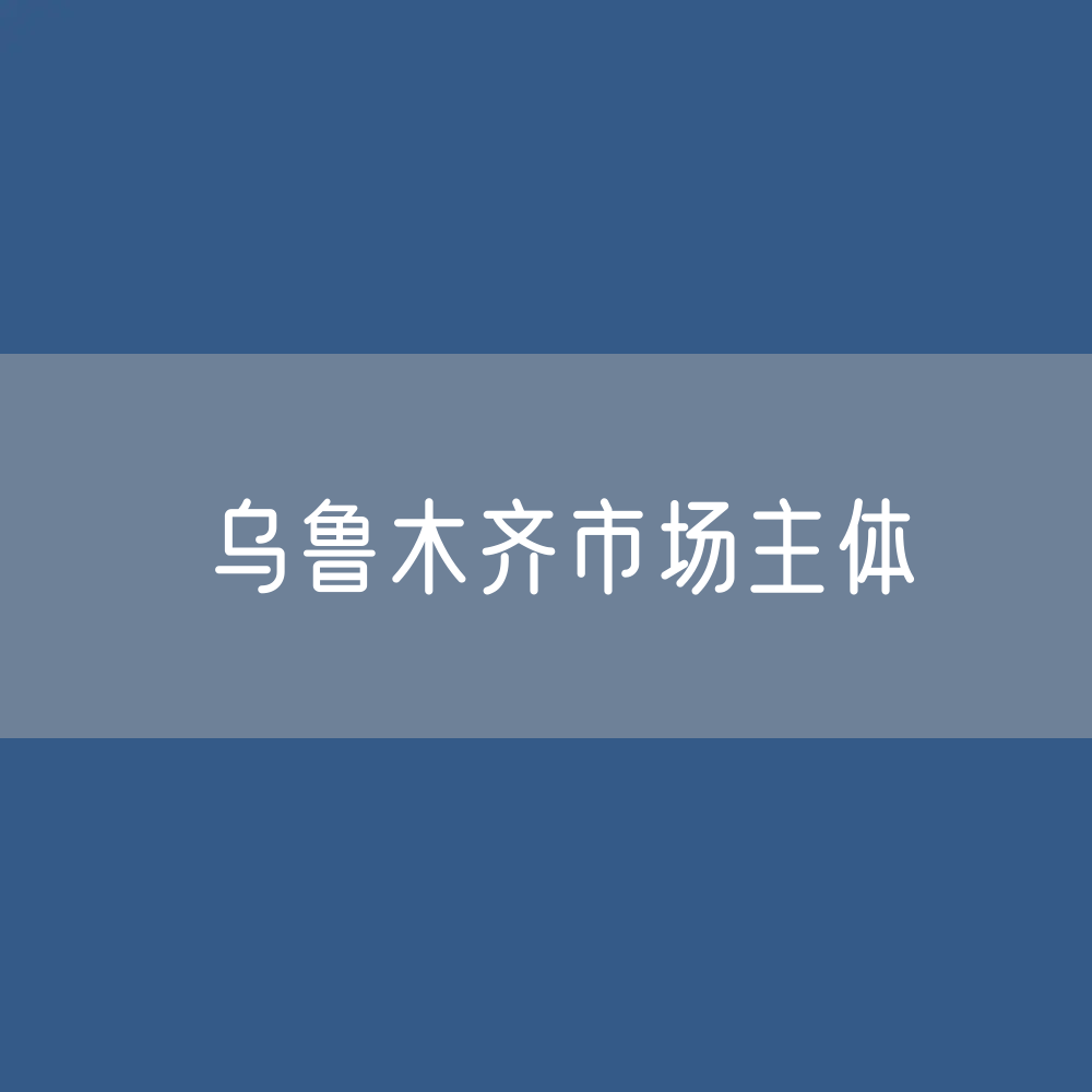 最新乌鲁木齐市场主体登记数据：有多少市场主体？