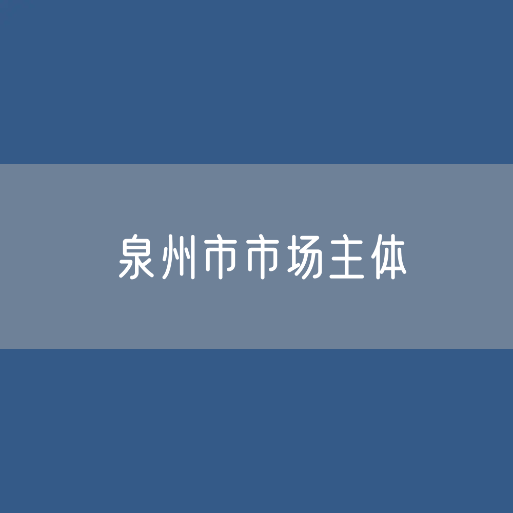 最新泉州市市场主体登记数据：泉州市有多少市场主体？