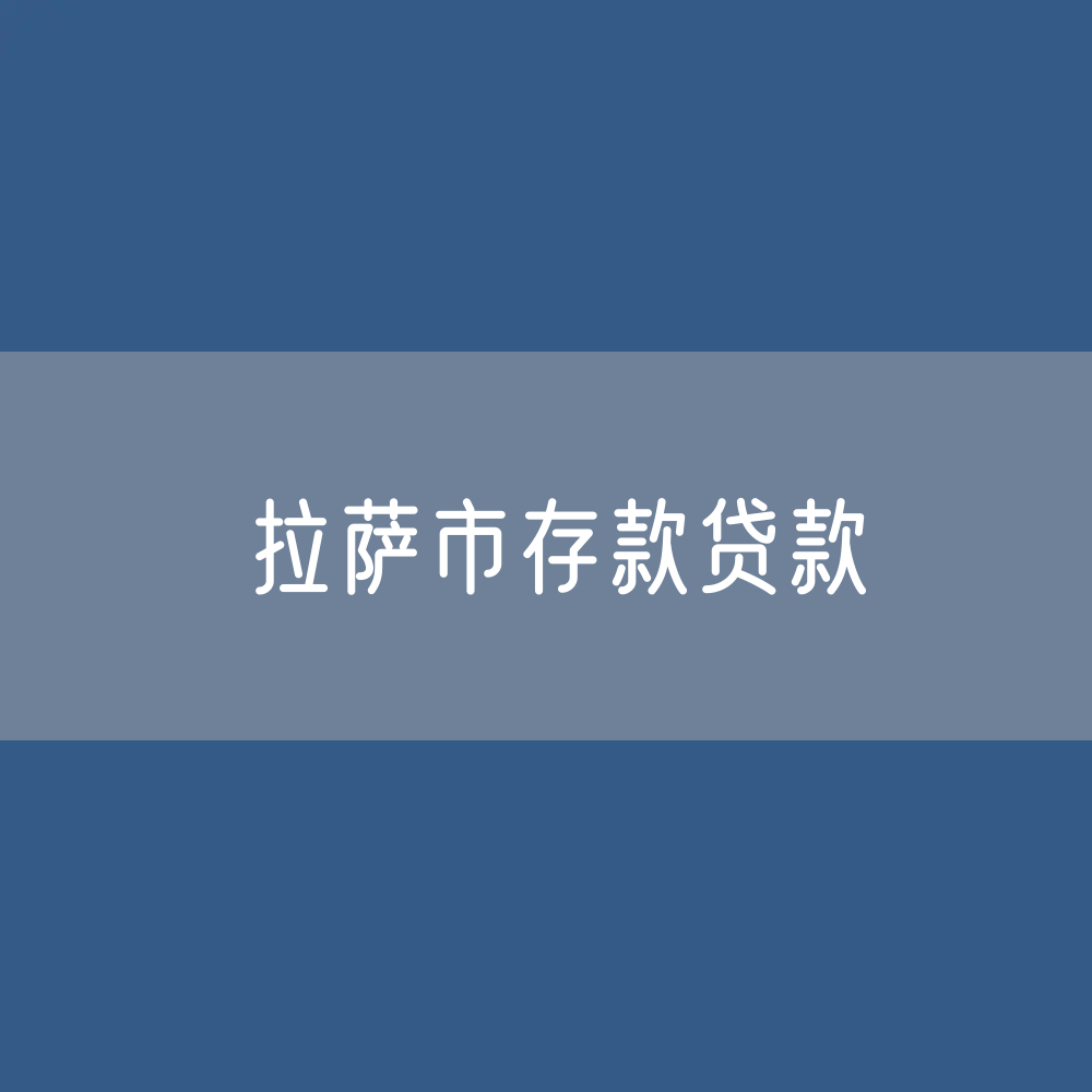 拉萨市存款、贷款余额是多少？