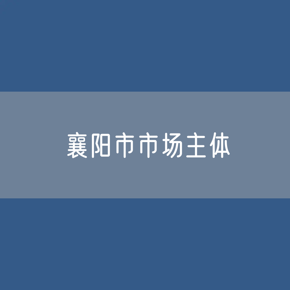 最新襄阳市市场主体登记数据：襄阳市有多少市场主体？