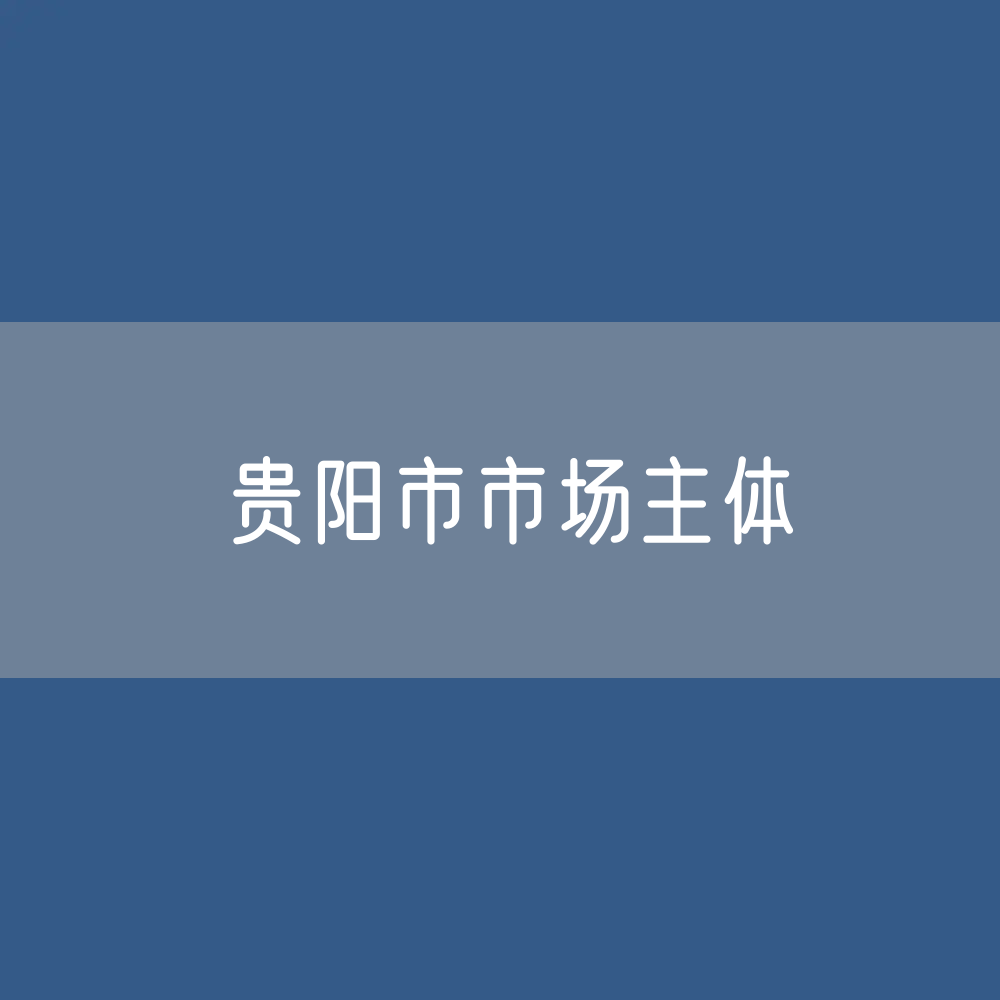 最新贵阳市市场主体登记数据：贵阳市有多少市场主体？