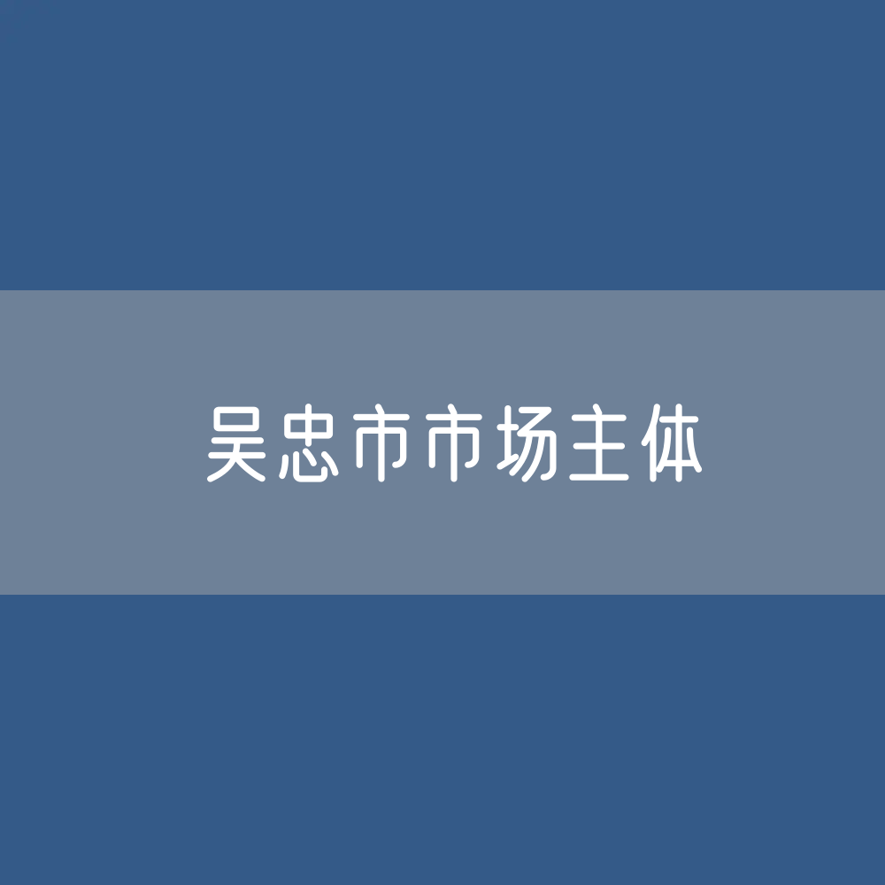 最新吴忠市市场主体登记数据：吴忠市有多少市场主体？