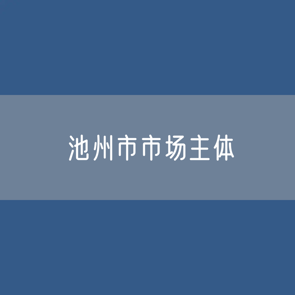最新池州市市场主体登记数据：池州市有多少市场主体？