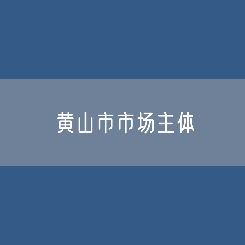 最新黄山市市场主体登记数据：黄山市有多少市场主体？