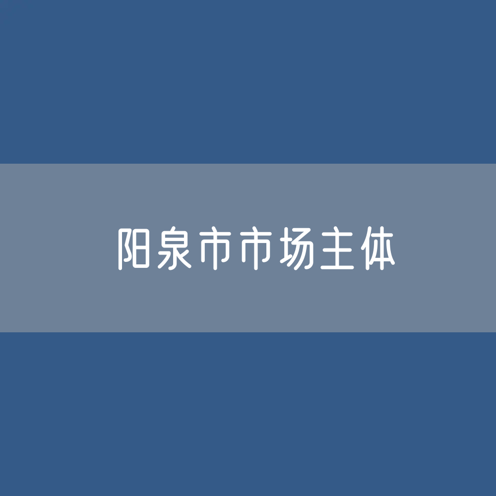 最新阳泉市市场主体登记数据：阳泉市有多少市场主体？