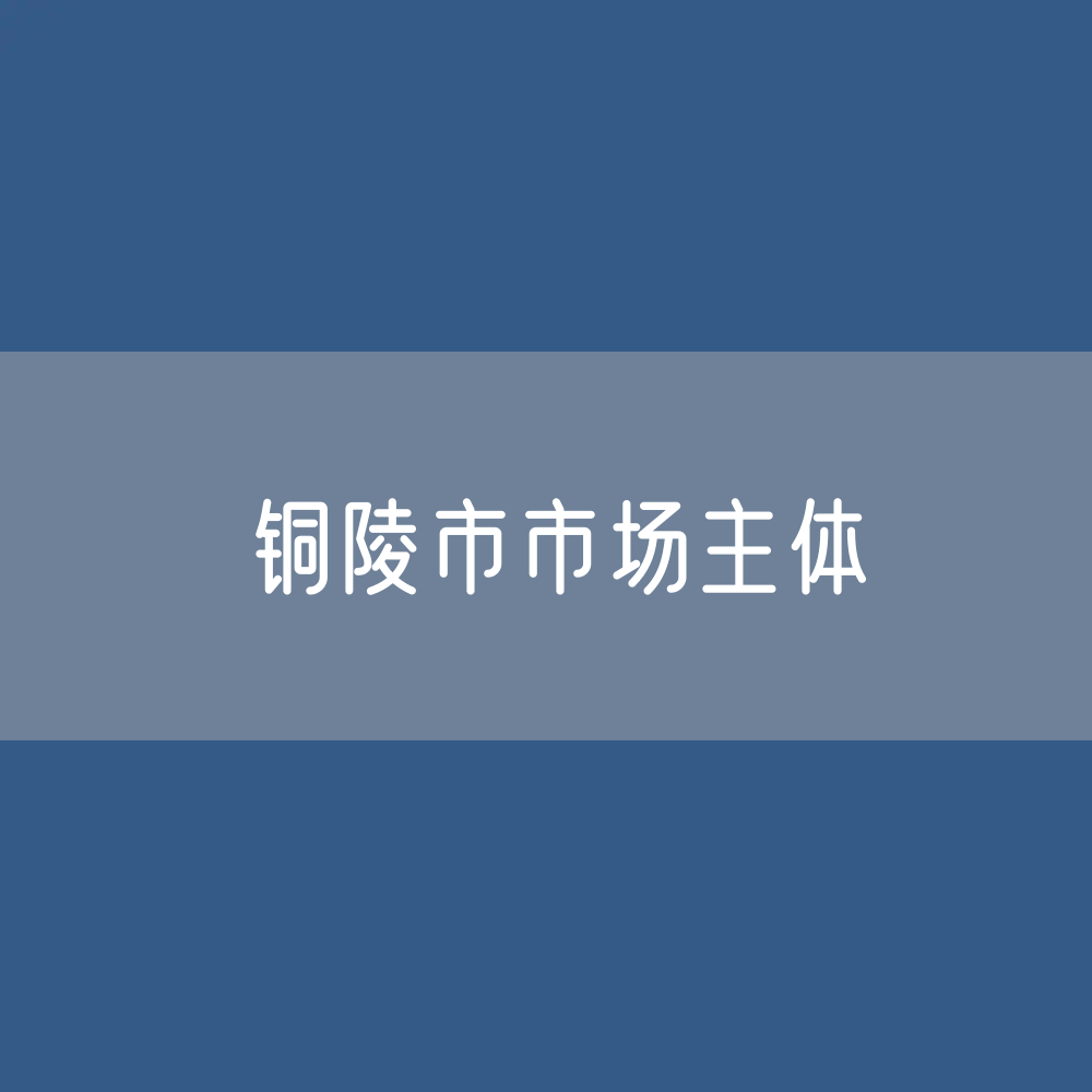 最新铜陵市市场主体登记数据：铜陵市有多少市场主体？
