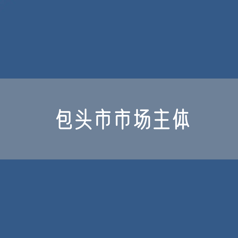 最新包头市市场主体登记数据：包头市有多少市场主体？