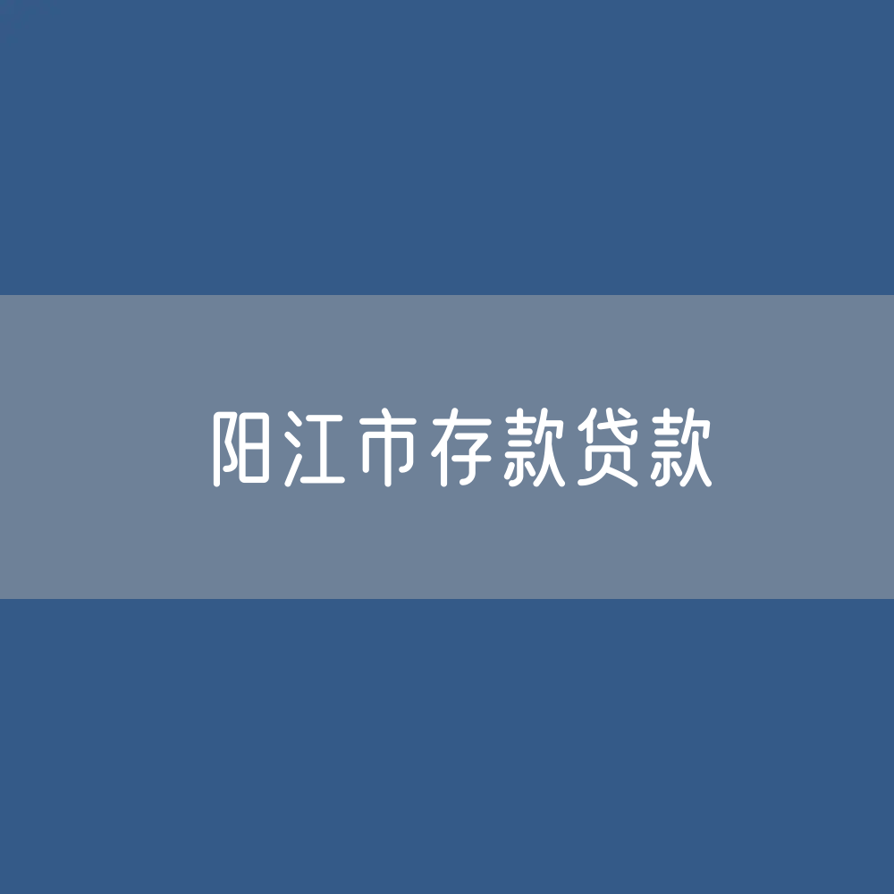 阳江市存款、贷款余额是多少？
