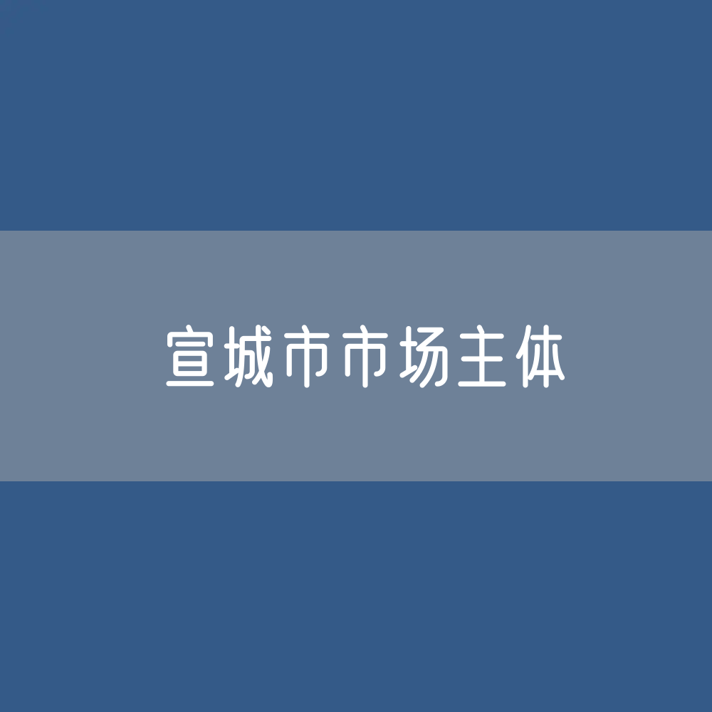 最新宣城市市场主体登记数据：宣城市有多少市场主体？
