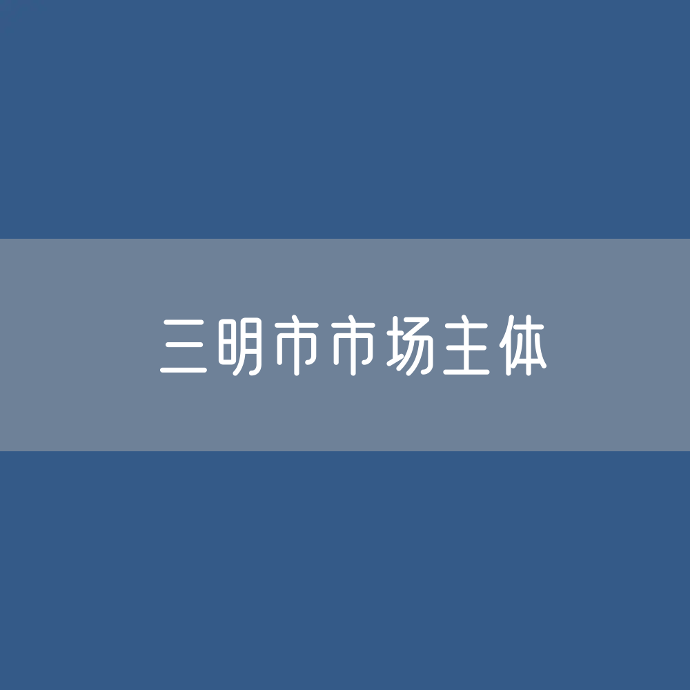 最新三明市市场主体登记数据：三明市有多少市场主体？