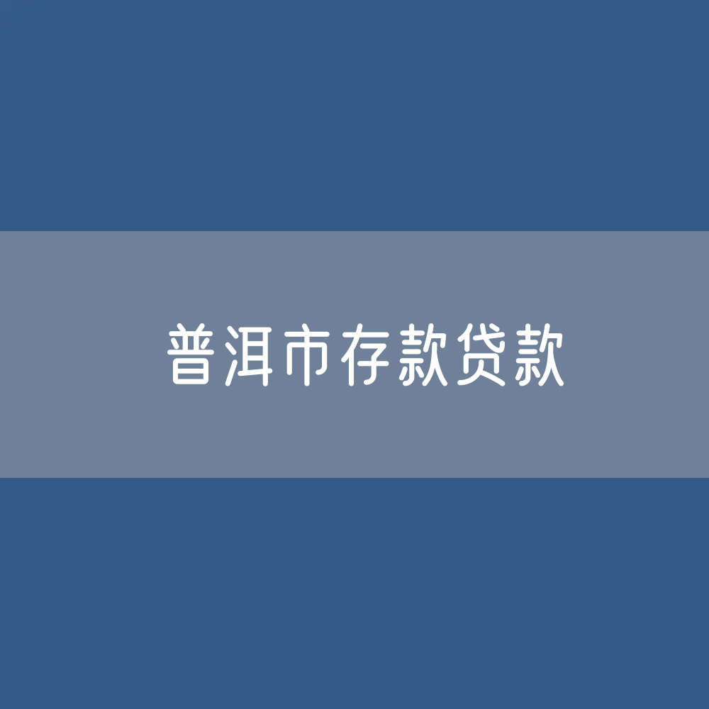 普洱市存款、贷款余额是多少？