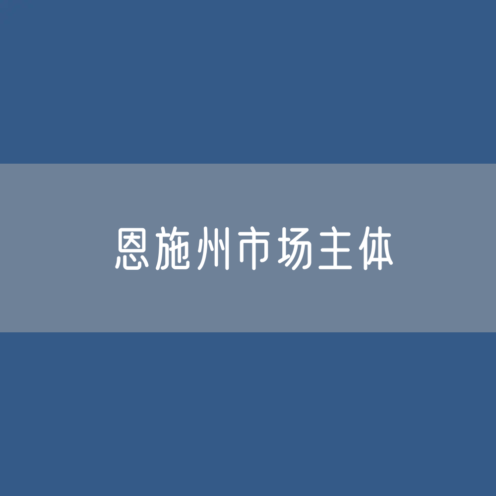 最新恩施州市场主体登记数据：恩施州有多少市场主体？