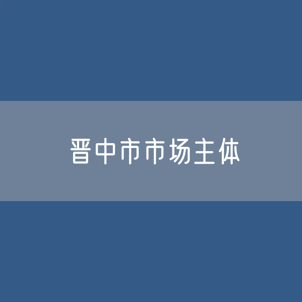 最新晋中市市场主体登记数据：晋中市有多少市场主体？