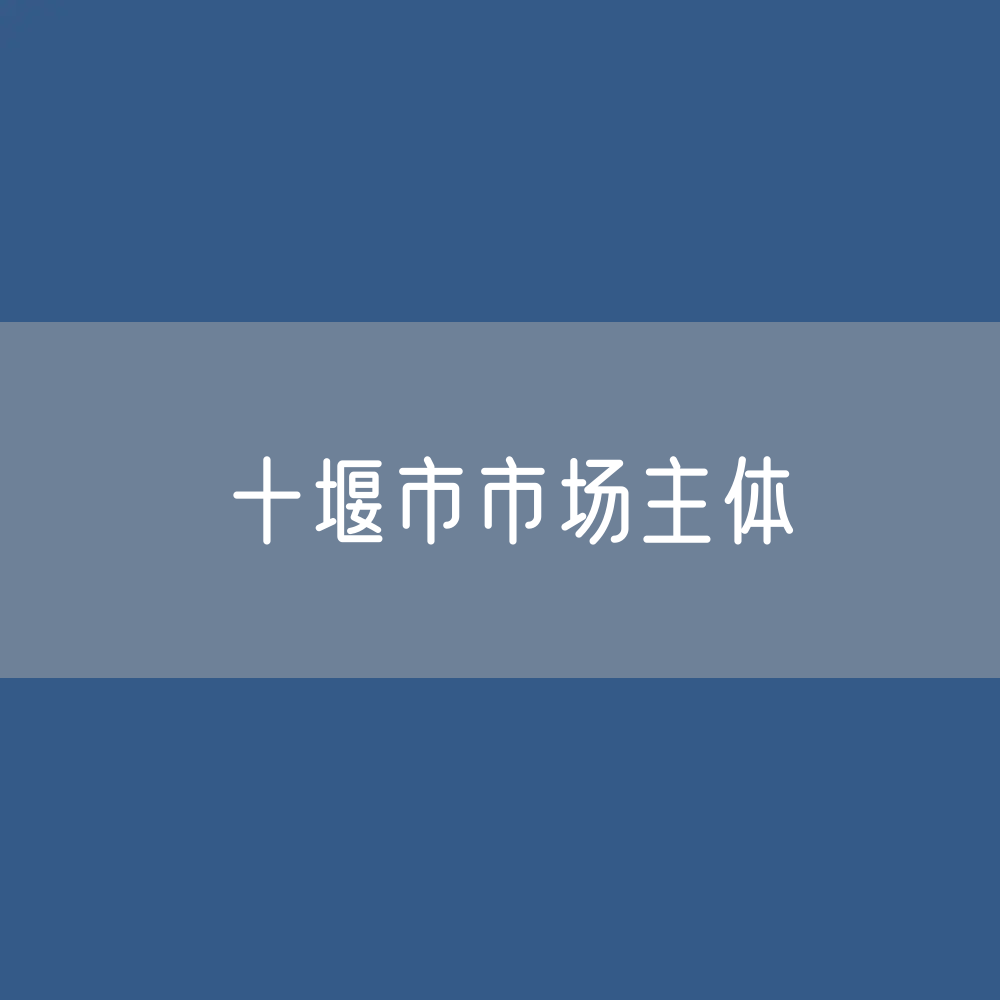 最新十堰市市场主体登记数据：十堰市有多少市场主体？