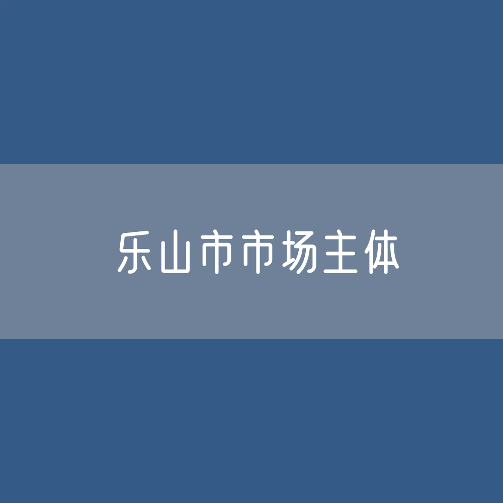 最新乐山市市场主体登记数据：乐山市有多少市场主体？