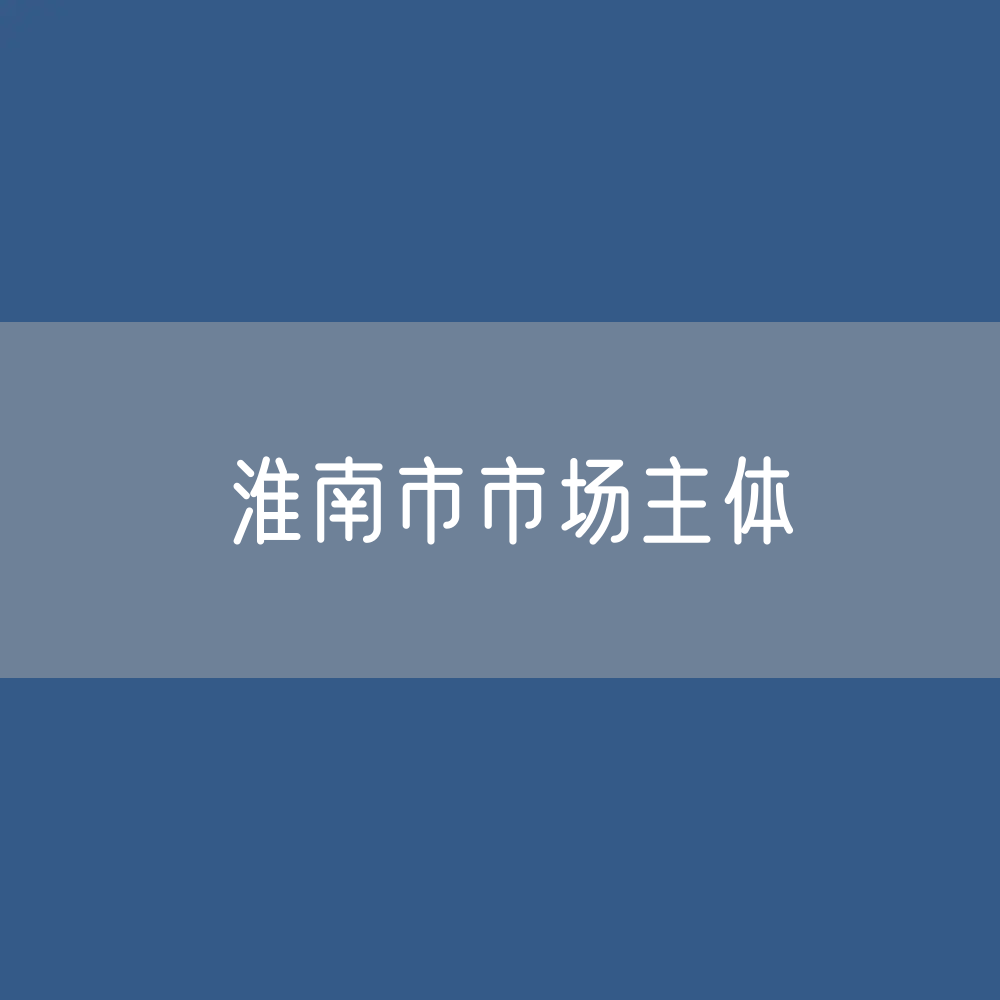 最新淮南市市场主体登记数据：淮南市有多少市场主体？