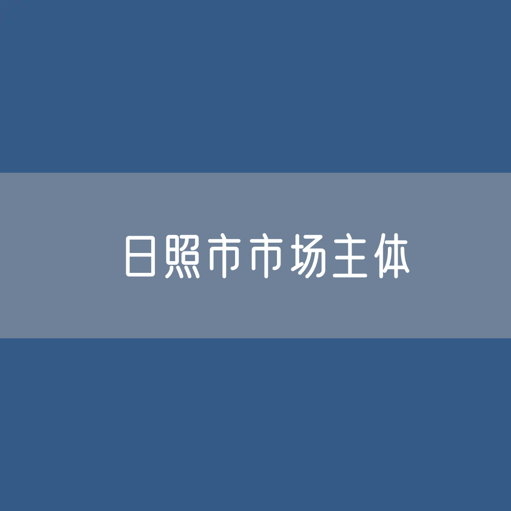 最新日照市市场主体登记数据：日照市市有多少市场主体？