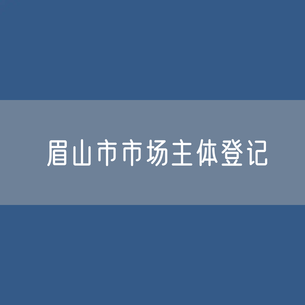 最新眉山市市场主体登记数据：眉山市市有多少市场主体？