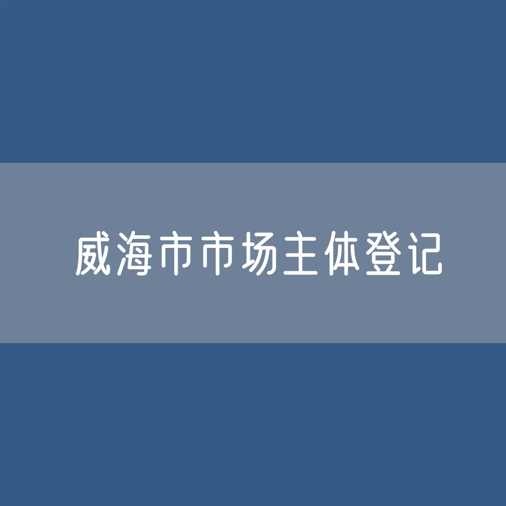 最新威海市市场主体登记数据：威海市有多少市场主体？