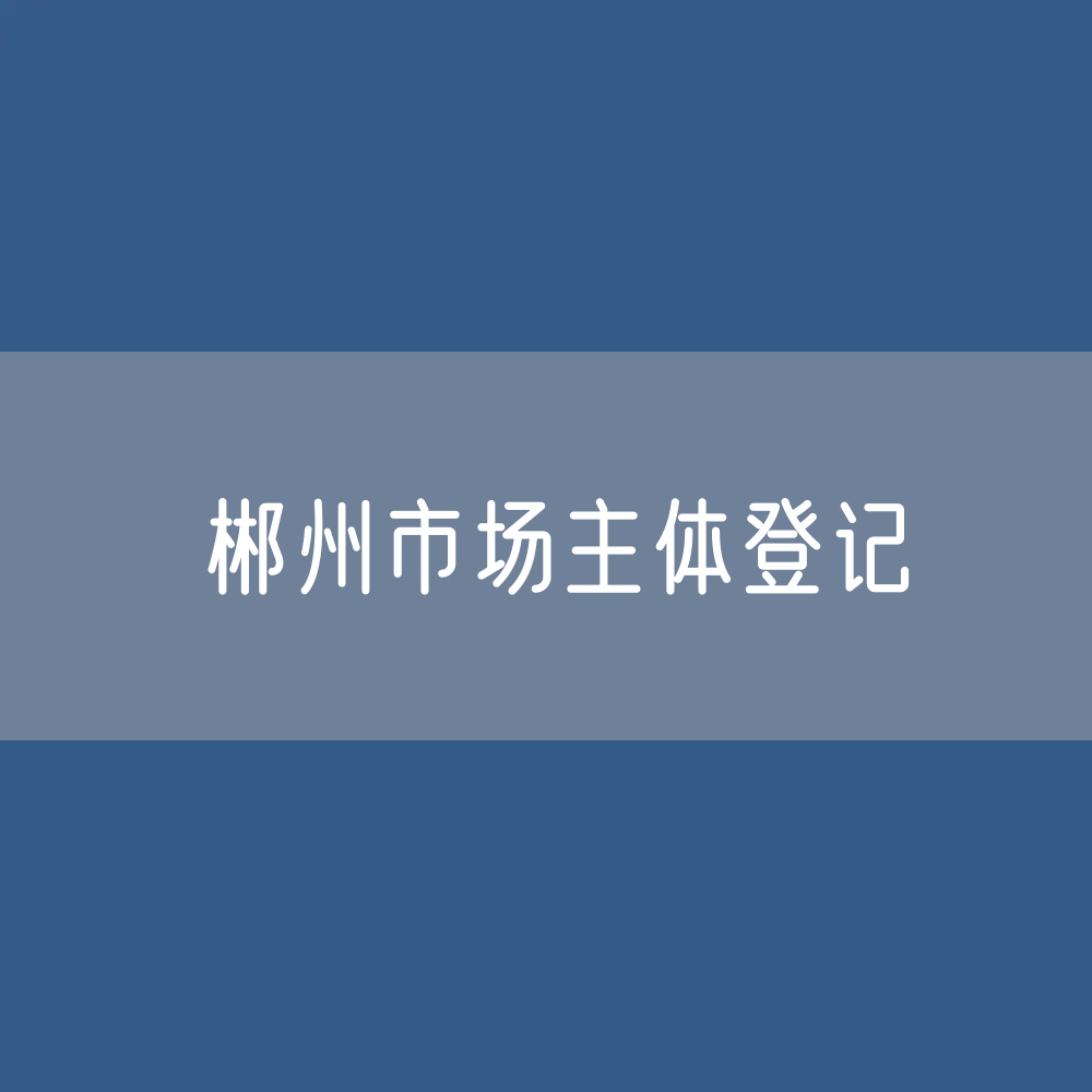 最新郴州市场主体登记数据：郴州市有多少市场主体？
