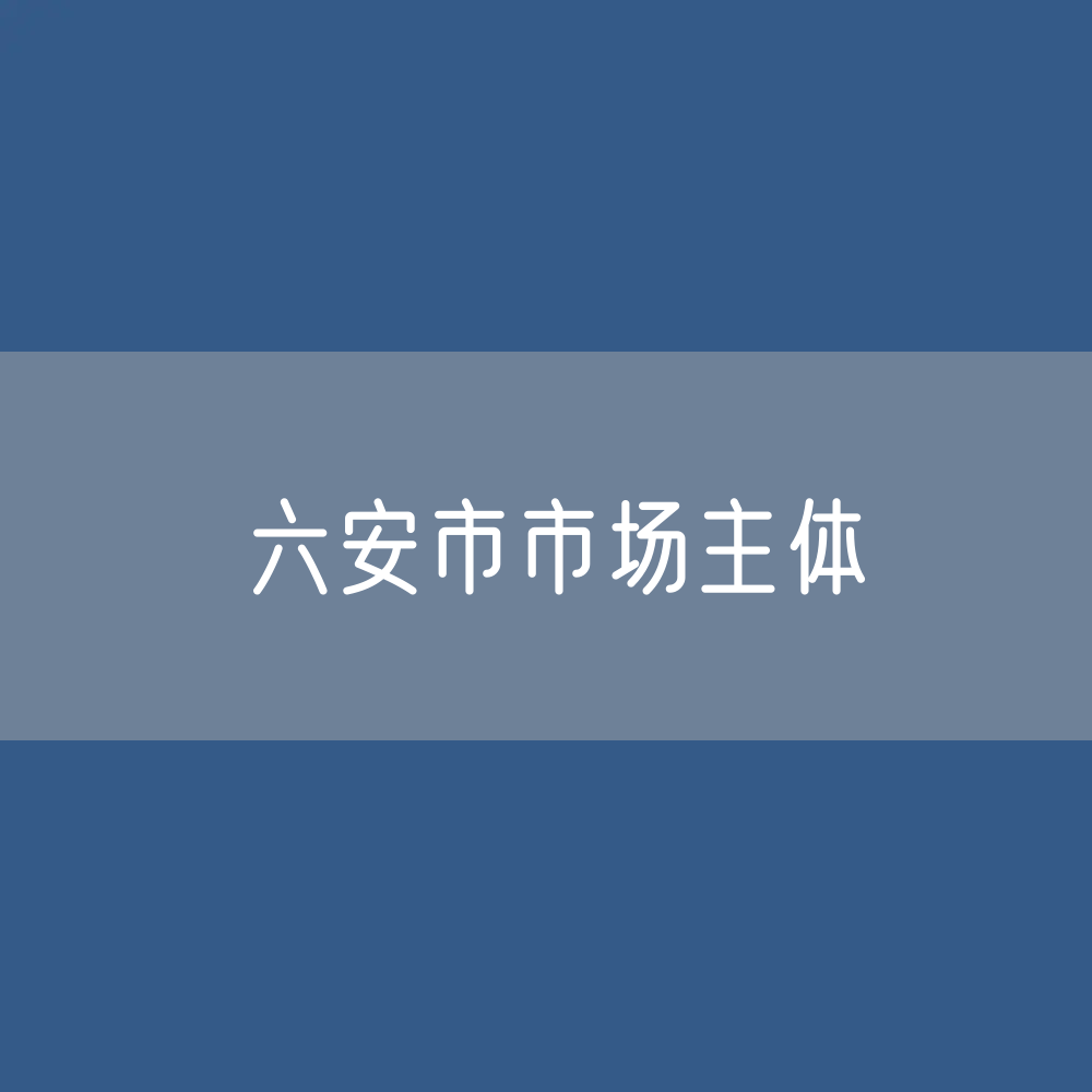 最新六安市市场主体登记数据：六安市有多少市场主体？