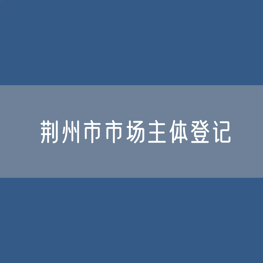 最新荆州市市场主体登记数据：荆州市有多少市场主体？
