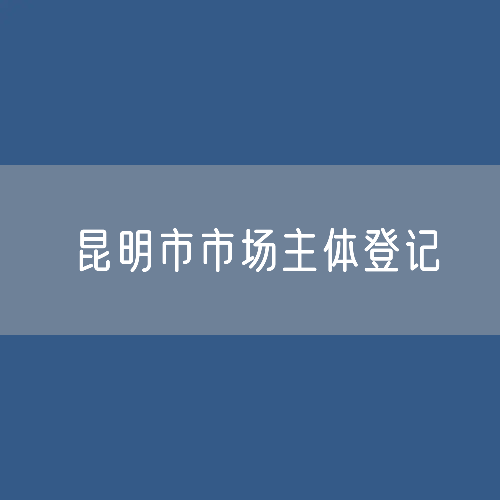 最新昆明市市场主体登记数据：昆明市有多少市场主体？