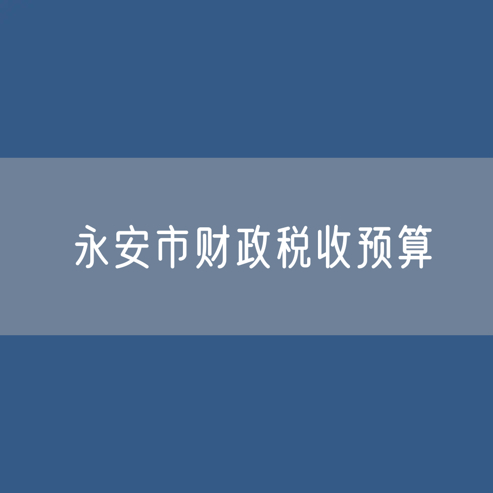 最新永安市财政税收预算收入支出变化数据：财政税收预算支出收入是多少？