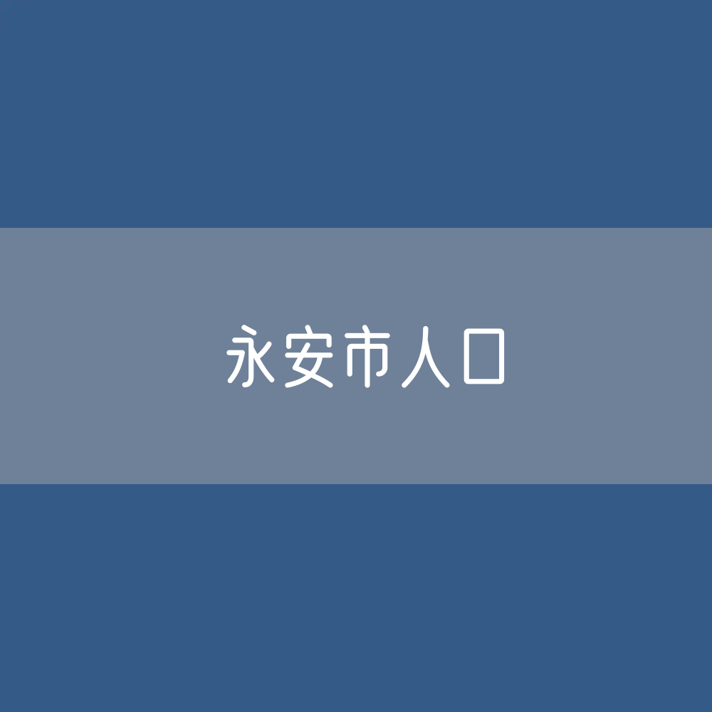 最新永安市人口变化数据：永安市户籍人口及常住人口是多少？